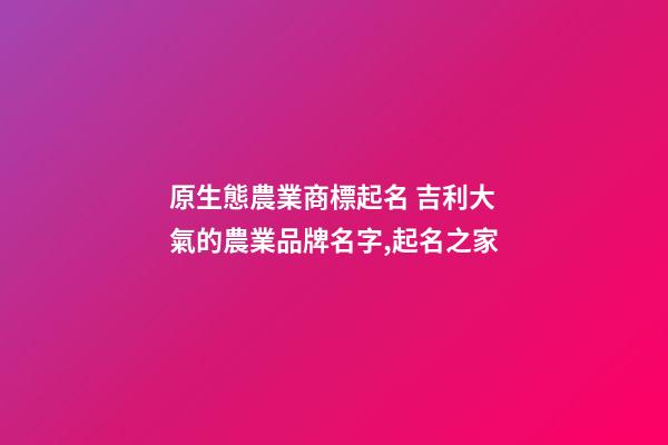 原生態農業商標起名 吉利大氣的農業品牌名字,起名之家-第1張-商標起名-玄機派